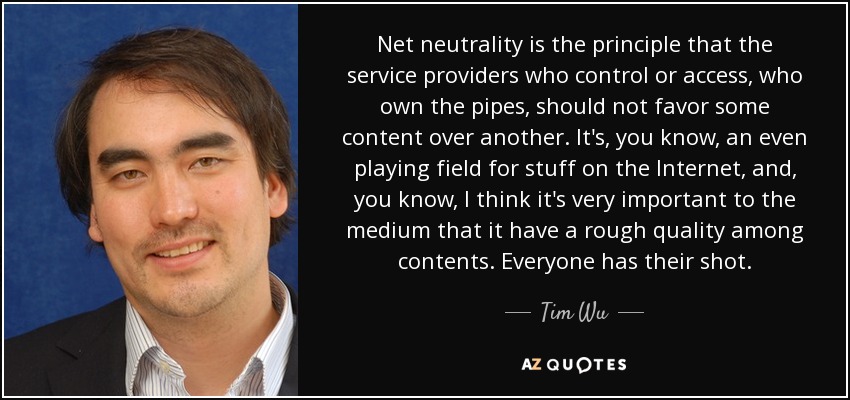 Net neutrality is the principle that the service providers who control or access, who own the pipes, should not favor some content over another. It's, you know, an even playing field for stuff on the Internet, and, you know, I think it's very important to the medium that it have a rough quality among contents. Everyone has their shot. - Tim Wu