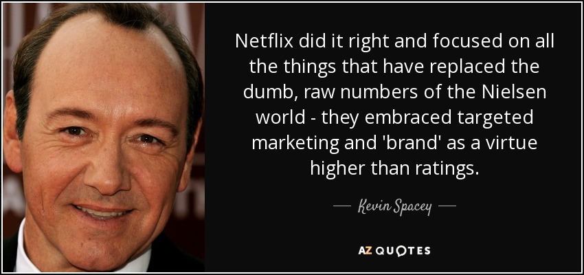 Netflix did it right and focused on all the things that have replaced the dumb, raw numbers of the Nielsen world - they embraced targeted marketing and 'brand' as a virtue higher than ratings. - Kevin Spacey