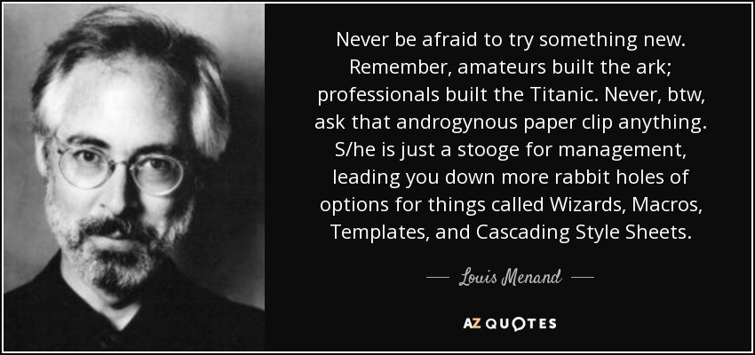 Never be afraid to try something new. Remember, amateurs built the ark; professionals built the Titanic. Never, btw, ask that androgynous paper clip anything. S/he is just a stooge for management, leading you down more rabbit holes of options for things called Wizards, Macros, Templates, and Cascading Style Sheets. - Louis Menand