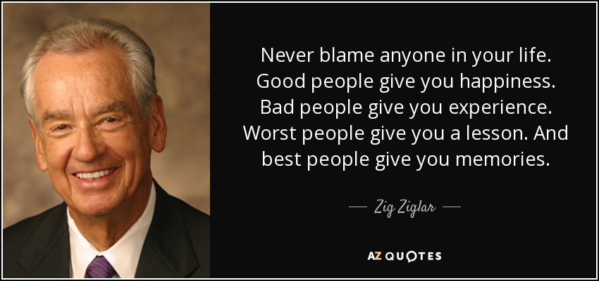 Nunca culpes a nadie en tu vida. La gente buena te da felicidad. La gente mala te da experiencia. La peor gente te da una lección. Y la mejor gente te da recuerdos. - Zig Ziglar