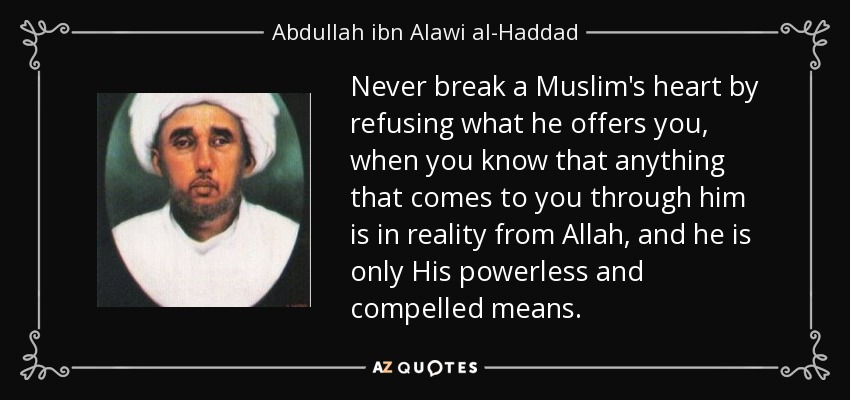 Never break a Muslim's heart by refusing what he offers you, when you know that anything that comes to you through him is in reality from Allah, and he is only His powerless and compelled means. - Abdullah ibn Alawi al-Haddad