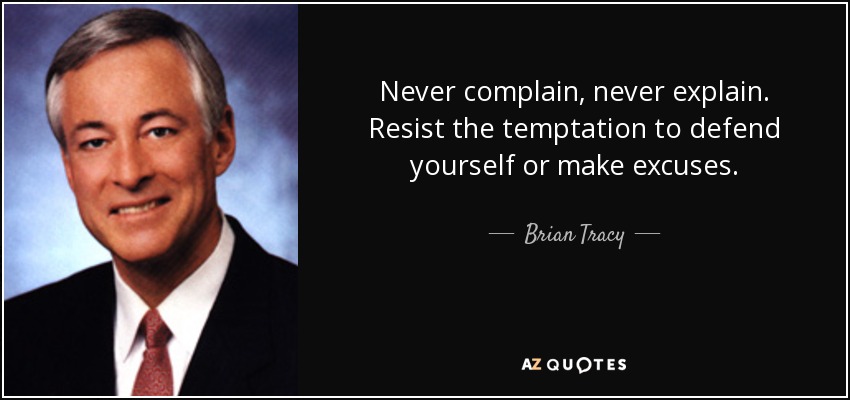 Never complain, never explain. Resist the temptation to defend yourself or make excuses. - Brian Tracy