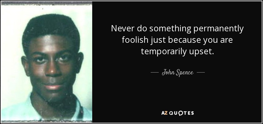 Never do something permanently foolish just because you are temporarily upset. - John Spence