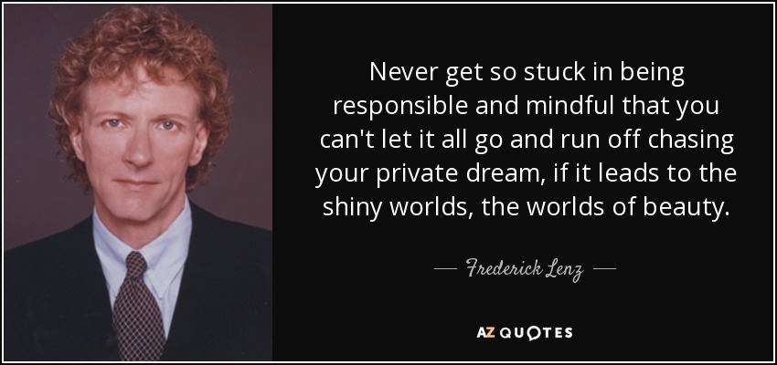 Never get so stuck in being responsible and mindful that you can't let it all go and run off chasing your private dream, if it leads to the shiny worlds, the worlds of beauty. - Frederick Lenz