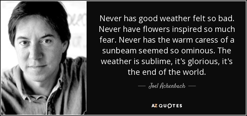 Never has good weather felt so bad. Never have flowers inspired so much fear. Never has the warm caress of a sunbeam seemed so ominous. The weather is sublime, it's glorious, it's the end of the world. - Joel Achenbach