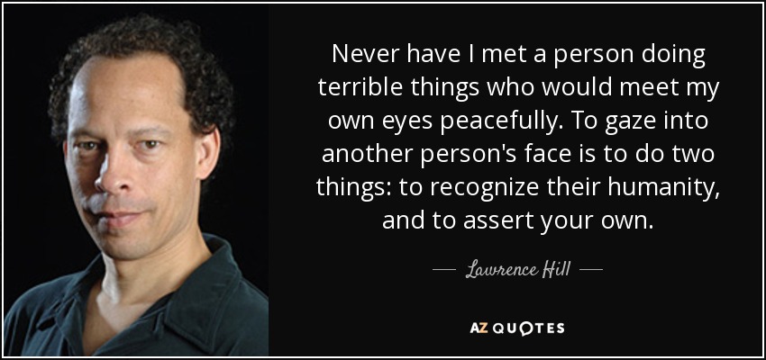 Nunca he conocido a una persona que hiciera cosas terribles que se encontrara pacíficamente con mis propios ojos. Mirar a otra persona a la cara es hacer dos cosas: reconocer su humanidad y afirmar la tuya. - Lawrence Hill