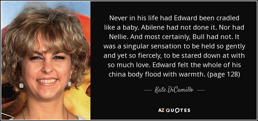 Never in his life had Edward been cradled like a baby. Abilene had not done it. Nor had Nellie. And most certainly, Bull had not. It was a singular sensation to be held so gently and yet so fiercely, to be stared down at with so much love. Edward felt the whole of his china body flood with warmth. (page 128) - Kate DiCamillo