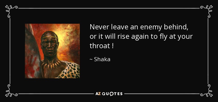 Never leave an enemy behind, or it will rise again to fly at your throat ! - Shaka