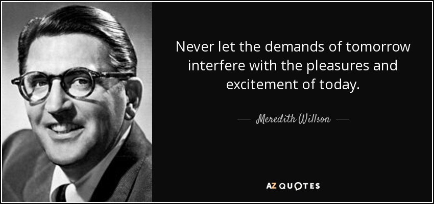 Never let the demands of tomorrow interfere with the pleasures and excitement of today. - Meredith Willson