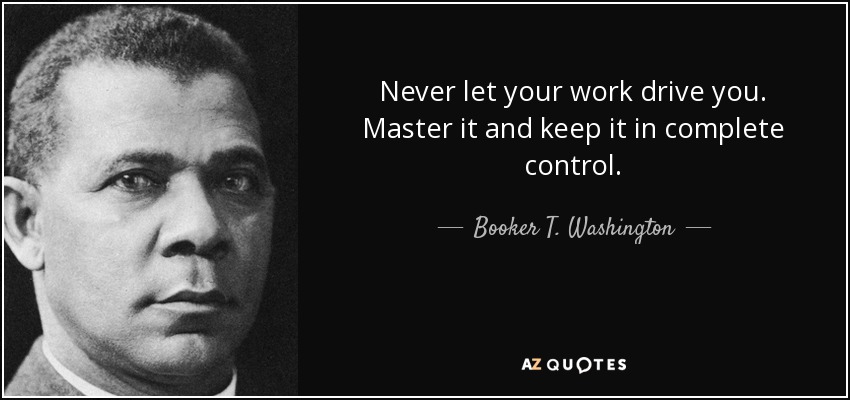 Never let your work drive you. Master it and keep it in complete control. - Booker T. Washington