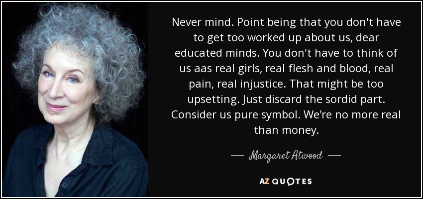 Never mind. Point being that you don't have to get too worked up about us, dear educated minds. You don't have to think of us aas real girls, real flesh and blood, real pain, real injustice. That might be too upsetting. Just discard the sordid part. Consider us pure symbol. We're no more real than money. - Margaret Atwood