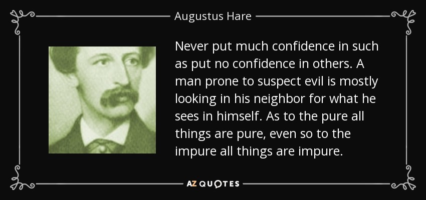 Never put much confidence in such as put no confidence in others. A man prone to suspect evil is mostly looking in his neighbor for what he sees in himself. As to the pure all things are pure, even so to the impure all things are impure. - Augustus Hare