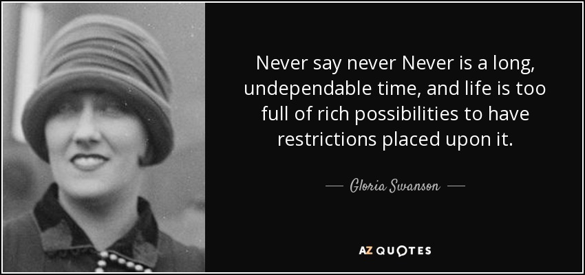 Never say never Never is a long, undependable time, and life is too full of rich possibilities to have restrictions placed upon it. - Gloria Swanson