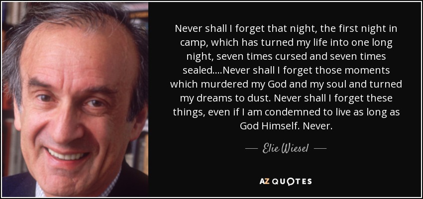 Never shall I forget that night, the first night in camp, which has turned my life into one long night, seven times cursed and seven times sealed....Never shall I forget those moments which murdered my God and my soul and turned my dreams to dust. Never shall I forget these things, even if I am condemned to live as long as God Himself. Never. - Elie Wiesel