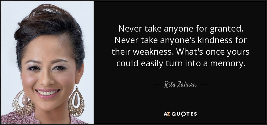 Never take anyone for granted. Never take anyone's kindness for their weakness. What's once yours could easily turn into a memory. - Rita Zahara