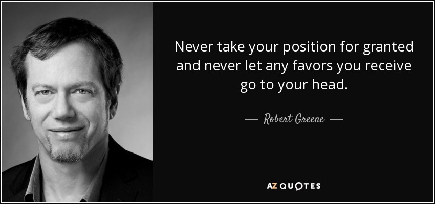 Never take your position for granted and never let any favors you receive go to your head. - Robert Greene