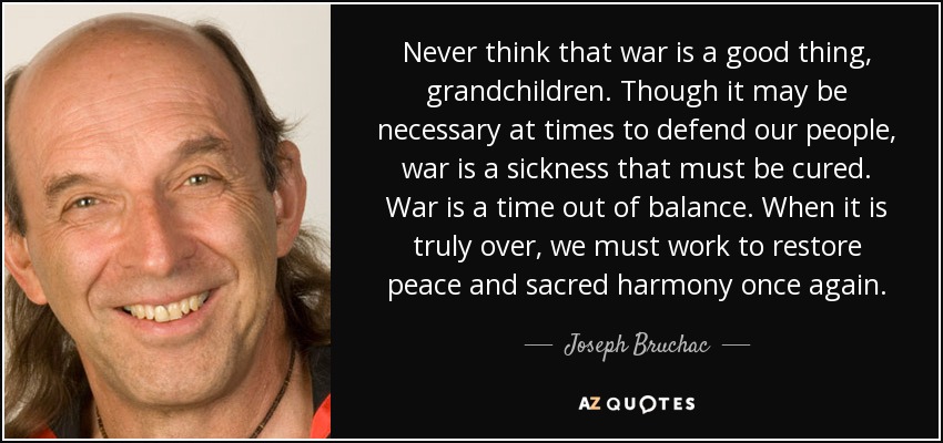 Never think that war is a good thing, grandchildren. Though it may be necessary at times to defend our people, war is a sickness that must be cured. War is a time out of balance. When it is truly over, we must work to restore peace and sacred harmony once again. - Joseph Bruchac