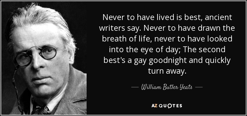 Never to have lived is best, ancient writers say. Never to have drawn the breath of life, never to have looked into the eye of day; The second best's a gay goodnight and quickly turn away. - William Butler Yeats