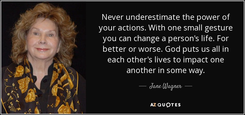 Never underestimate the power of your actions. With one small gesture you can change a person's life. For better or worse. God puts us all in each other's lives to impact one another in some way. - Jane Wagner