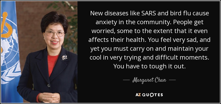 New diseases like SARS and bird flu cause anxiety in the community. People get worried, some to the extent that it even affects their health. You feel very sad, and yet you must carry on and maintain your cool in very trying and difficult moments. You have to tough it out. - Margaret Chan