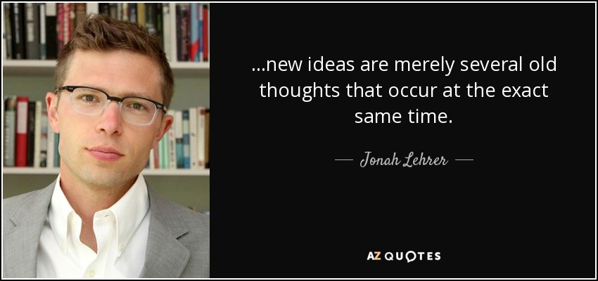 ...new ideas are merely several old thoughts that occur at the exact same time. - Jonah Lehrer