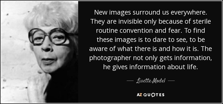 New images surround us everywhere. They are invisible only because of sterile routine convention and fear. To find these images is to dare to see, to be aware of what there is and how it is. The photographer not only gets information, he gives information about life. - Lisette Model