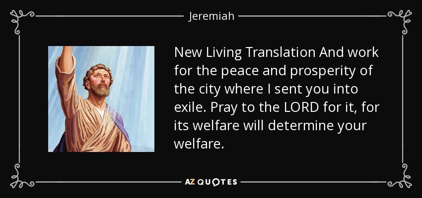 New Living Translation And work for the peace and prosperity of the city where I sent you into exile. Pray to the LORD for it, for its welfare will determine your welfare. - Jeremiah