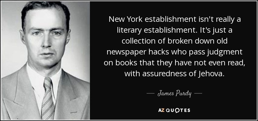 New York establishment isn't really a literary establishment. It's just a collection of broken down old newspaper hacks who pass judgment on books that they have not even read, with assuredness of Jehova. - James Purdy