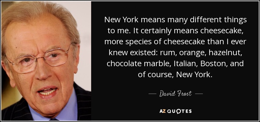New York means many different things to me. It certainly means cheesecake, more species of cheesecake than I ever knew existed: rum, orange, hazelnut, chocolate marble, Italian, Boston, and of course, New York. - David Frost