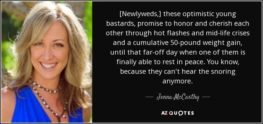 [Newlyweds,] these optimistic young bastards, promise to honor and cherish each other through hot flashes and mid-life crises and a cumulative 50-pound weight gain, until that far-off day when one of them is finally able to rest in peace. You know, because they can't hear the snoring anymore. - Jenna McCarthy