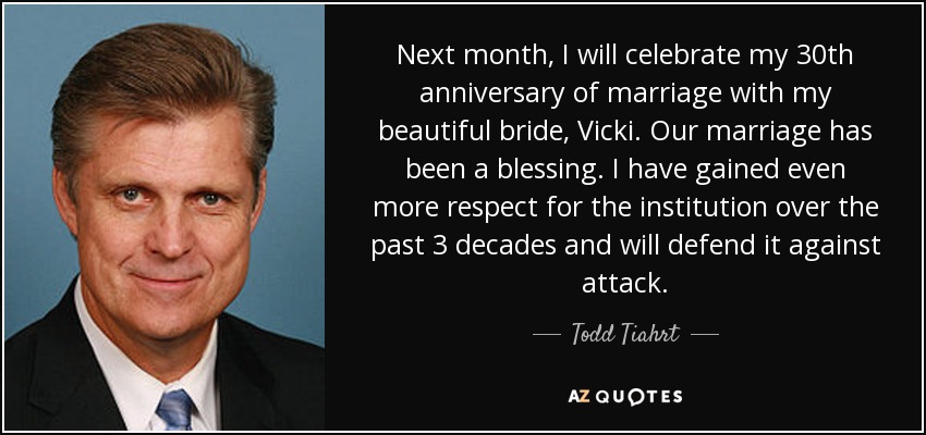 Next month, I will celebrate my 30th anniversary of marriage with my beautiful bride, Vicki. Our marriage has been a blessing. I have gained even more respect for the institution over the past 3 decades and will defend it against attack. - Todd Tiahrt