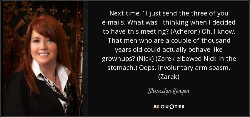 Next time I’ll just send the three of you e-mails. What was I thinking when I decided to have this meeting? (Acheron) Oh, I know. That men who are a couple of thousand years old could actually behave like grownups? (Nick) (Zarek elbowed Nick in the stomach.) Oops. Involuntary arm spasm. (Zarek) - Sherrilyn Kenyon