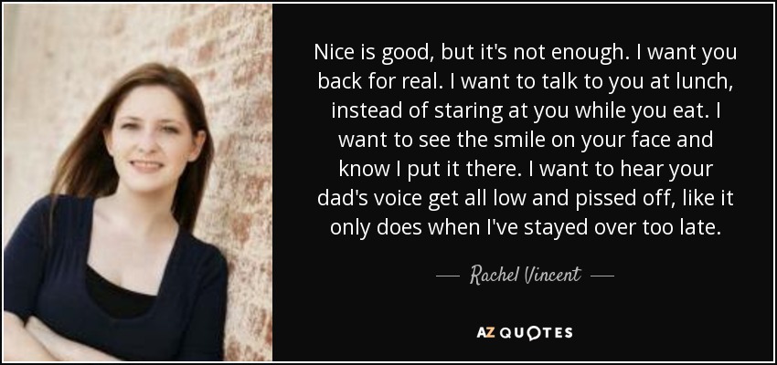 Nice is good, but it's not enough. I want you back for real. I want to talk to you at lunch, instead of staring at you while you eat. I want to see the smile on your face and know I put it there. I want to hear your dad's voice get all low and pissed off, like it only does when I've stayed over too late. - Rachel Vincent