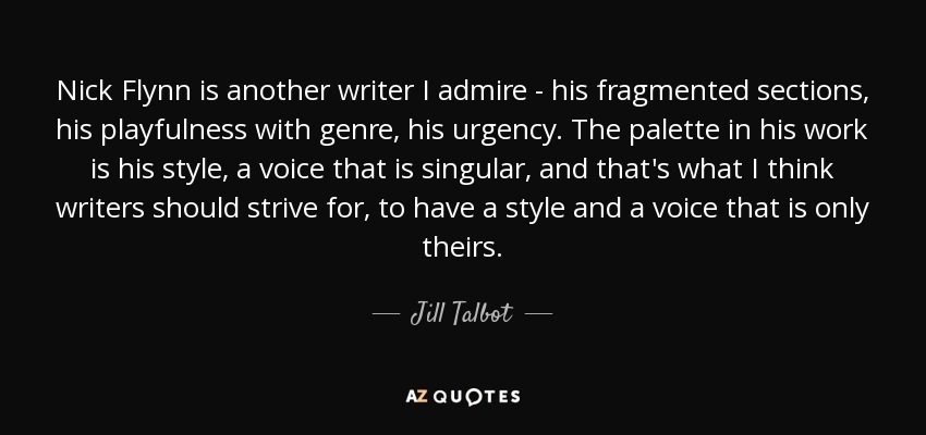 Nick Flynn is another writer I admire - his fragmented sections, his playfulness with genre, his urgency. The palette in his work is his style, a voice that is singular, and that's what I think writers should strive for, to have a style and a voice that is only theirs. - Jill Talbot