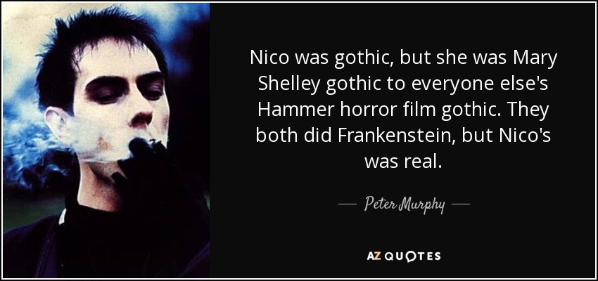 Nico was gothic, but she was Mary Shelley gothic to everyone else's Hammer horror film gothic. They both did Frankenstein, but Nico's was real. - Peter Murphy