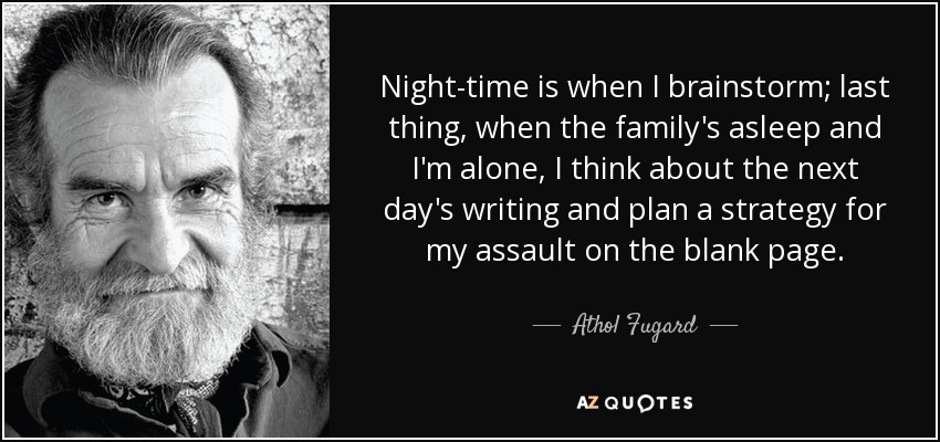 Night-time is when I brainstorm; last thing, when the family's asleep and I'm alone, I think about the next day's writing and plan a strategy for my assault on the blank page. - Athol Fugard