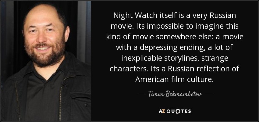 Night Watch itself is a very Russian movie. Its impossible to imagine this kind of movie somewhere else: a movie with a depressing ending, a lot of inexplicable storylines, strange characters. Its a Russian reflection of American film culture. - Timur Bekmambetov