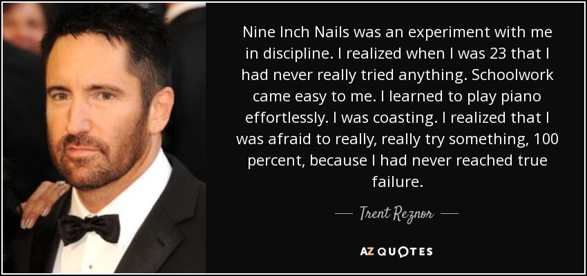 Nine Inch Nails was an experiment with me in discipline. I realized when I was 23 that I had never really tried anything. Schoolwork came easy to me. I learned to play piano effortlessly. I was coasting. I realized that I was afraid to really, really try something, 100 percent, because I had never reached true failure. - Trent Reznor