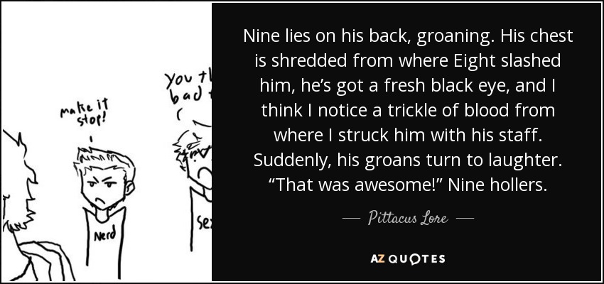 Nine lies on his back, groaning. His chest is shredded from where Eight slashed him, he’s got a fresh black eye, and I think I notice a trickle of blood from where I struck him with his staff. Suddenly, his groans turn to laughter. “That was awesome!” Nine hollers. - Pittacus Lore