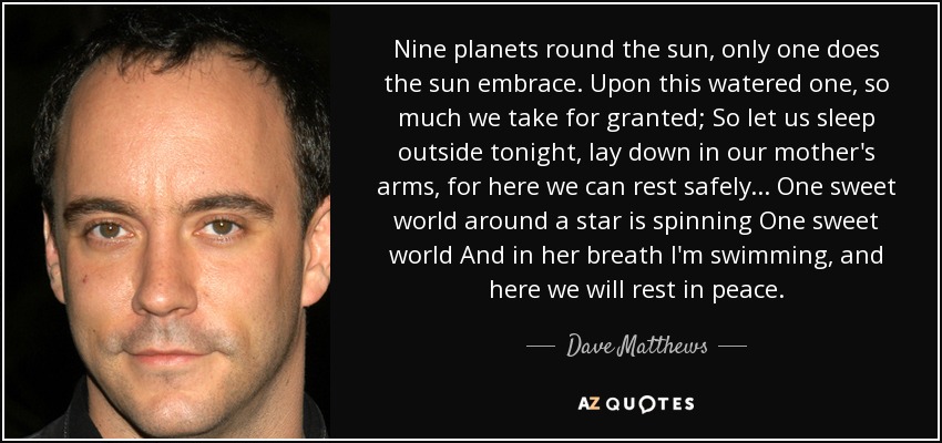 Nine planets round the sun, only one does the sun embrace. Upon this watered one, so much we take for granted; So let us sleep outside tonight, lay down in our mother's arms, for here we can rest safely ... One sweet world around a star is spinning One sweet world And in her breath I'm swimming, and here we will rest in peace. - Dave Matthews