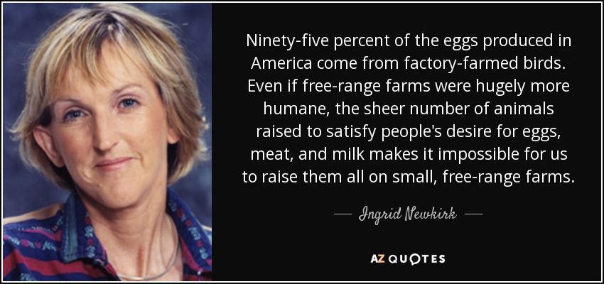 El 95% de los huevos producidos en Estados Unidos proceden de aves criadas en granjas industriales. Aunque las granjas camperas fueran mucho más humanas, el gran número de animales criados para satisfacer el deseo de huevos, carne y leche de la gente hace imposible criarlos a todos en pequeñas granjas camperas. - Ingrid Newkirk