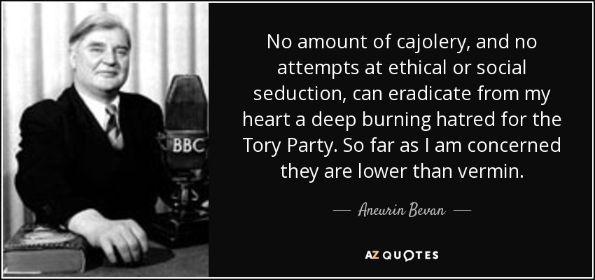 No amount of cajolery, and no attempts at ethical or social seduction, can eradicate from my heart a deep burning hatred for the Tory Party. So far as I am concerned they are lower than vermin. - Aneurin Bevan