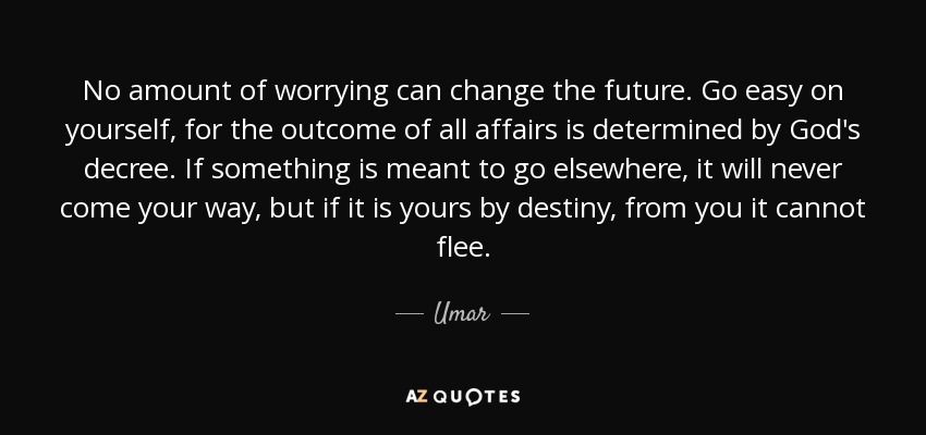 No amount of worrying can change the future. Go easy on yourself, for the outcome of all affairs is determined by God's decree. If something is meant to go elsewhere, it will never come your way, but if it is yours by destiny, from you it cannot flee. - Umar