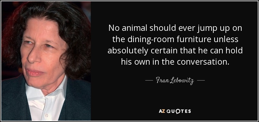 No animal should ever jump up on the dining-room furniture unless absolutely certain that he can hold his own in the conversation. - Fran Lebowitz