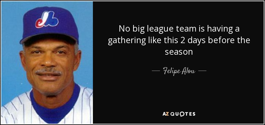 No big league team is having a gathering like this 2 days before the season - Felipe Alou