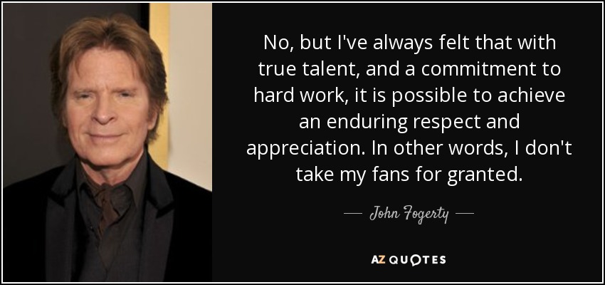 No, but I've always felt that with true talent, and a commitment to hard work, it is possible to achieve an enduring respect and appreciation. In other words, I don't take my fans for granted. - John Fogerty