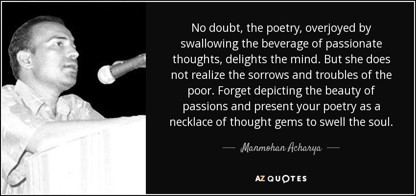 No doubt, the poetry, overjoyed by swallowing the beverage of passionate thoughts, delights the mind. But she does not realize the sorrows and troubles of the poor. Forget depicting the beauty of passions and present your poetry as a necklace of thought gems to swell the soul. - Manmohan Acharya