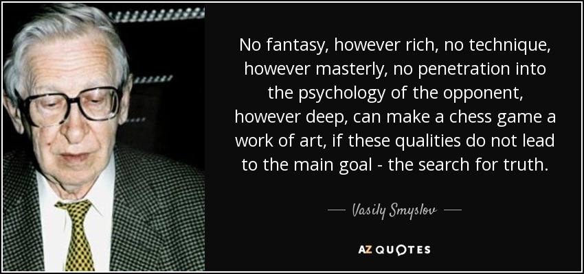 No fantasy, however rich, no technique, however masterly, no penetration into the psychology of the opponent, however deep, can make a chess game a work of art, if these qualities do not lead to the main goal - the search for truth. - Vasily Smyslov