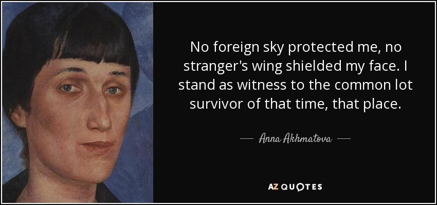 No foreign sky protected me, no stranger's wing shielded my face. I stand as witness to the common lot survivor of that time, that place. - Anna Akhmatova