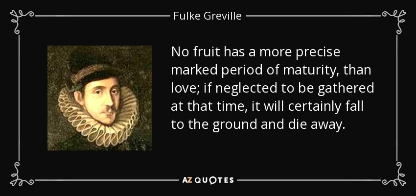 No fruit has a more precise marked period of maturity, than love; if neglected to be gathered at that time, it will certainly fall to the ground and die away. - Fulke Greville, 1st Baron Brooke